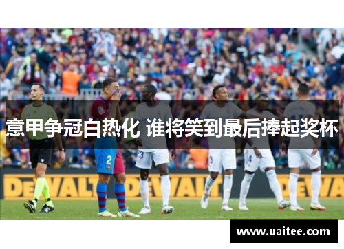 意甲争冠白热化 谁将笑到最后捧起奖杯