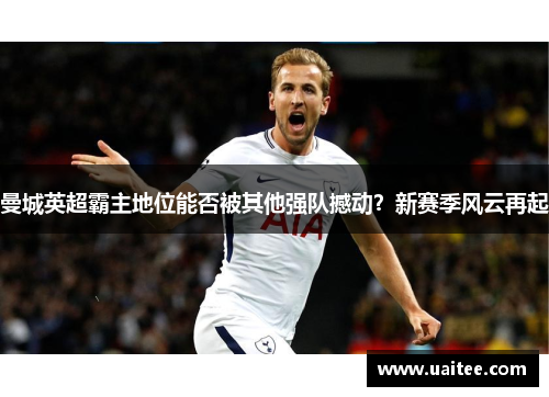 曼城英超霸主地位能否被其他强队撼动？新赛季风云再起
