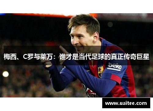 梅西、C罗与莱万：谁才是当代足球的真正传奇巨星