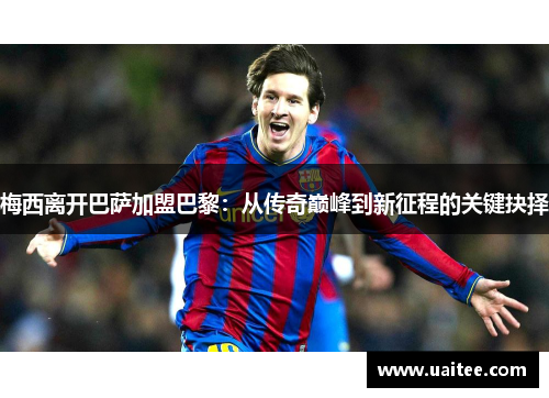 梅西离开巴萨加盟巴黎：从传奇巅峰到新征程的关键抉择