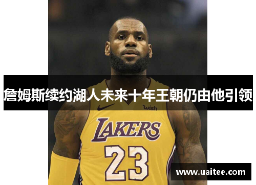 詹姆斯续约湖人未来十年王朝仍由他引领