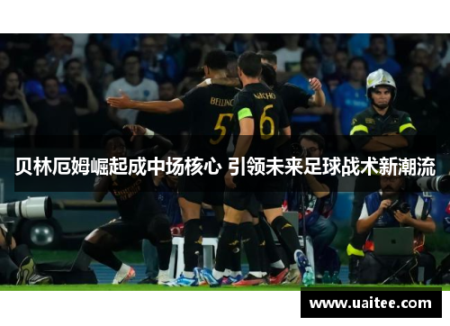 贝林厄姆崛起成中场核心 引领未来足球战术新潮流