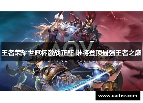 王者荣耀世冠杯激战正酣 谁将登顶最强王者之巅