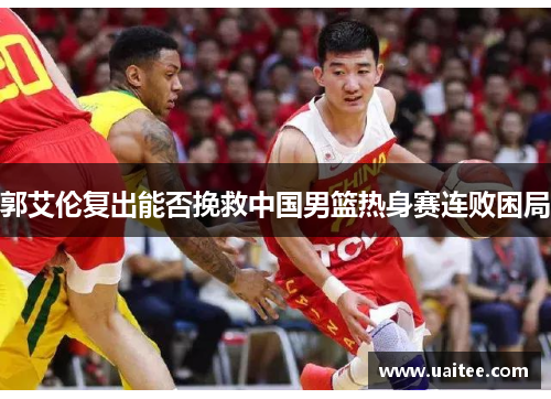郭艾伦复出能否挽救中国男篮热身赛连败困局