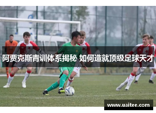 阿贾克斯青训体系揭秘 如何造就顶级足球天才