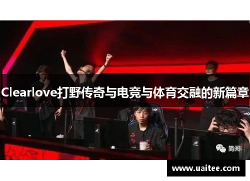 Clearlove打野传奇与电竞与体育交融的新篇章
