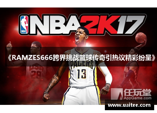 《RAMZES666跨界挑战篮球传奇引热议精彩纷呈》